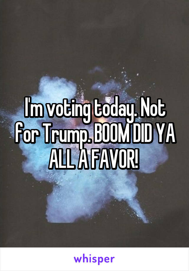 I'm voting today. Not for Trump. BOOM DID YA ALL A FAVOR! 