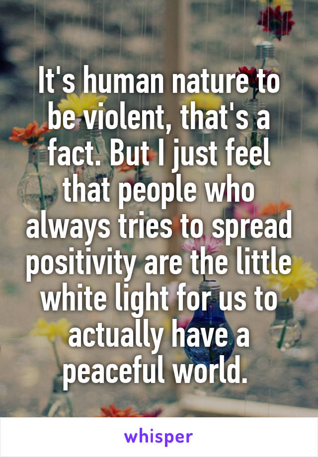 It's human nature to be violent, that's a fact. But I just feel that people who always tries to spread positivity are the little white light for us to actually have a peaceful world. 