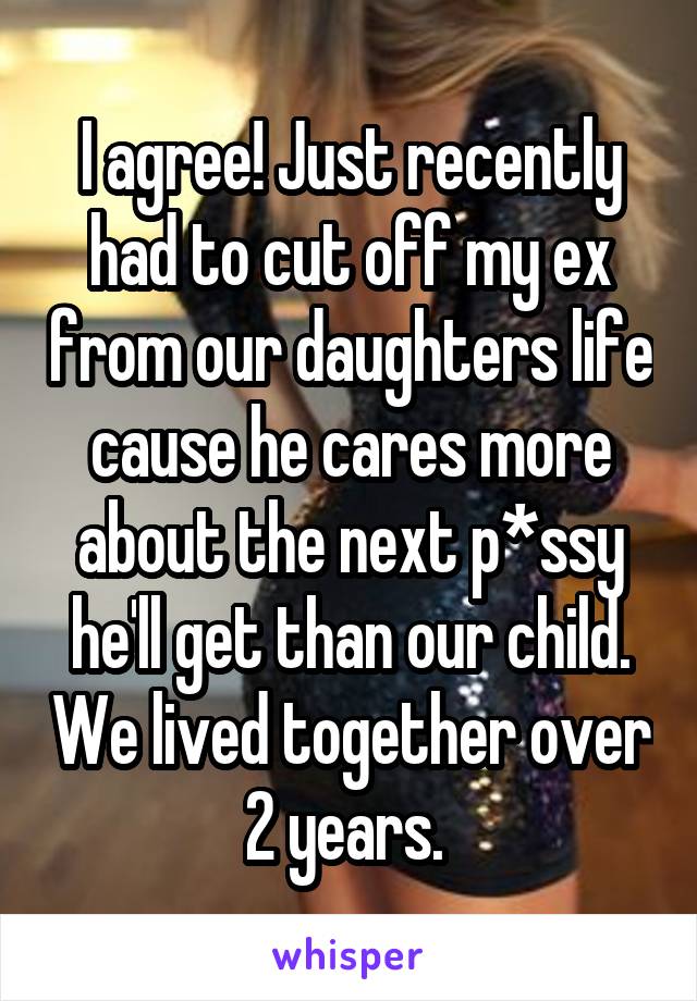 I agree! Just recently had to cut off my ex from our daughters life cause he cares more about the next p*ssy he'll get than our child. We lived together over 2 years. 