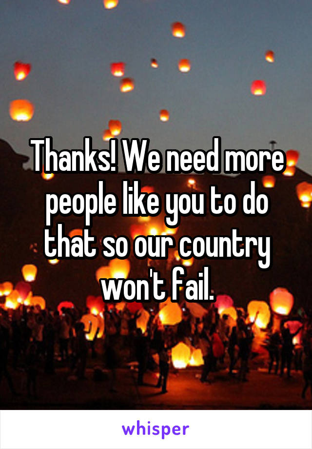 Thanks! We need more people like you to do that so our country won't fail.