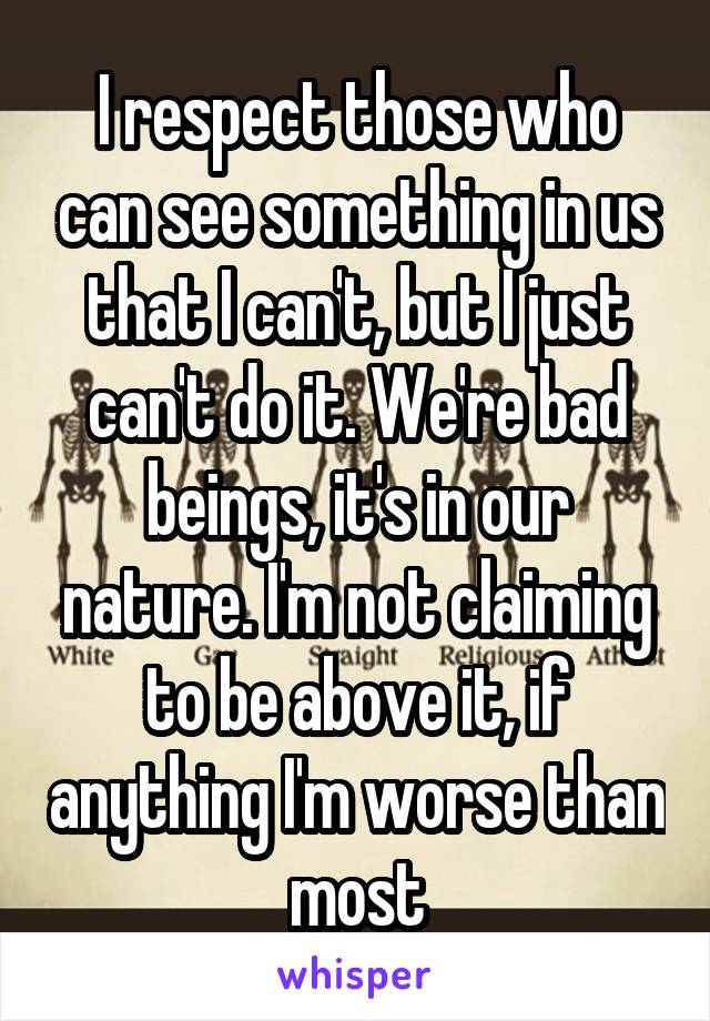 I respect those who can see something in us that I can't, but I just can't do it. We're bad beings, it's in our nature. I'm not claiming to be above it, if anything I'm worse than most