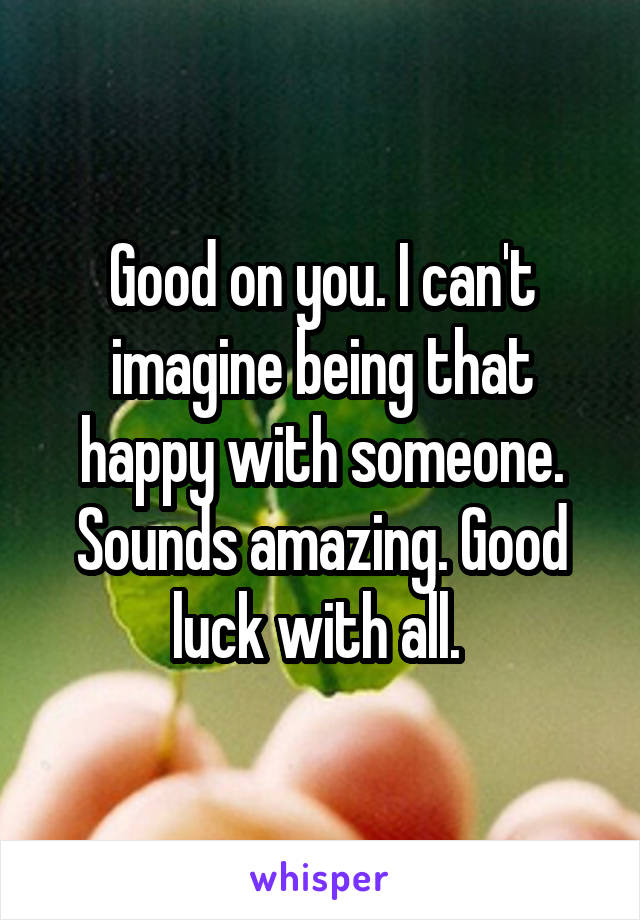 Good on you. I can't imagine being that happy with someone. Sounds amazing. Good luck with all. 