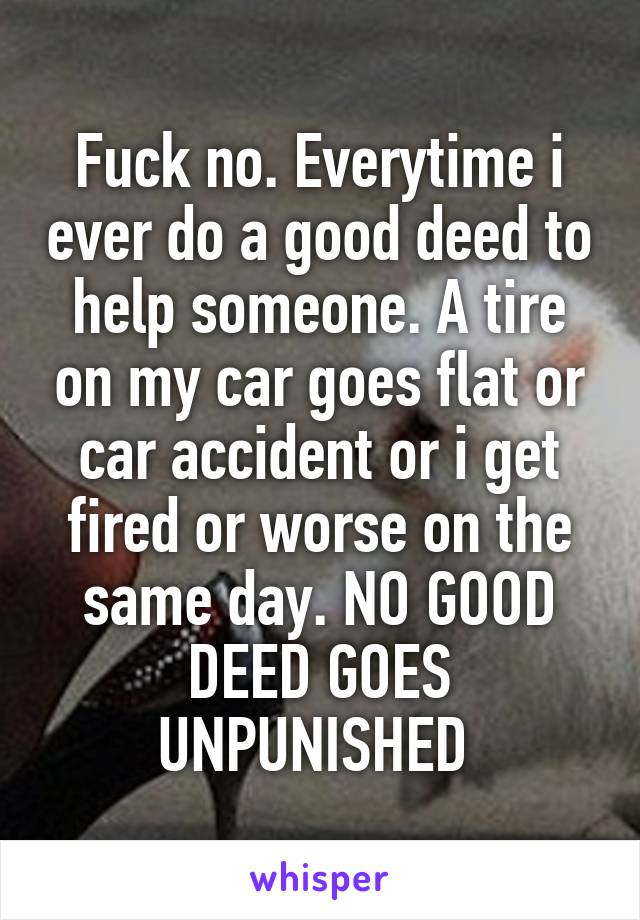 Fuck no. Everytime i ever do a good deed to help someone. A tire on my car goes flat or car accident or i get fired or worse on the same day. NO GOOD DEED GOES UNPUNISHED 