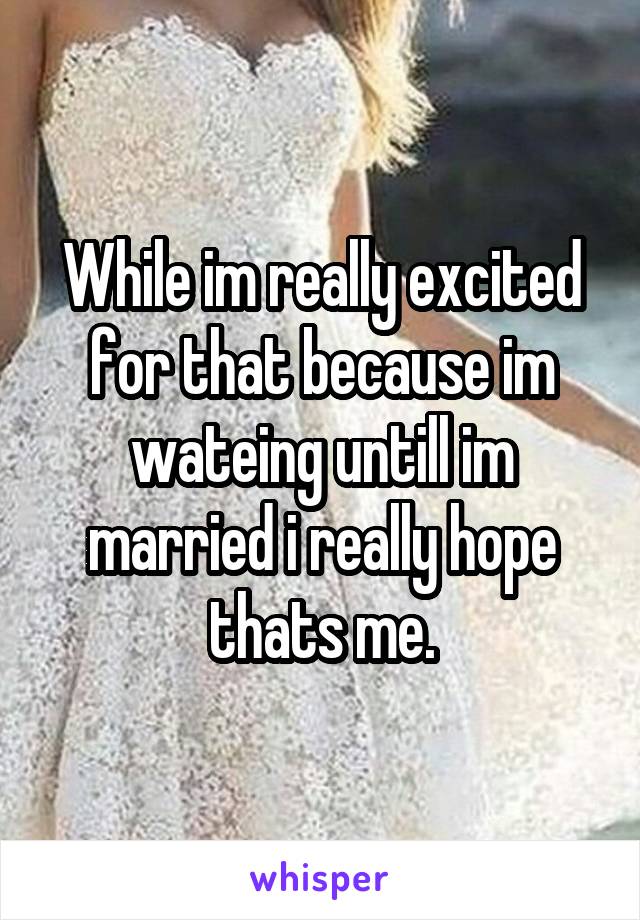 While im really excited for that because im wateing untill im married i really hope thats me.