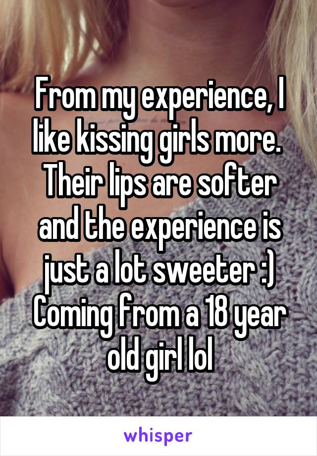 From my experience, I like kissing girls more. 
Their lips are softer and the experience is just a lot sweeter :)
Coming from a 18 year old girl lol