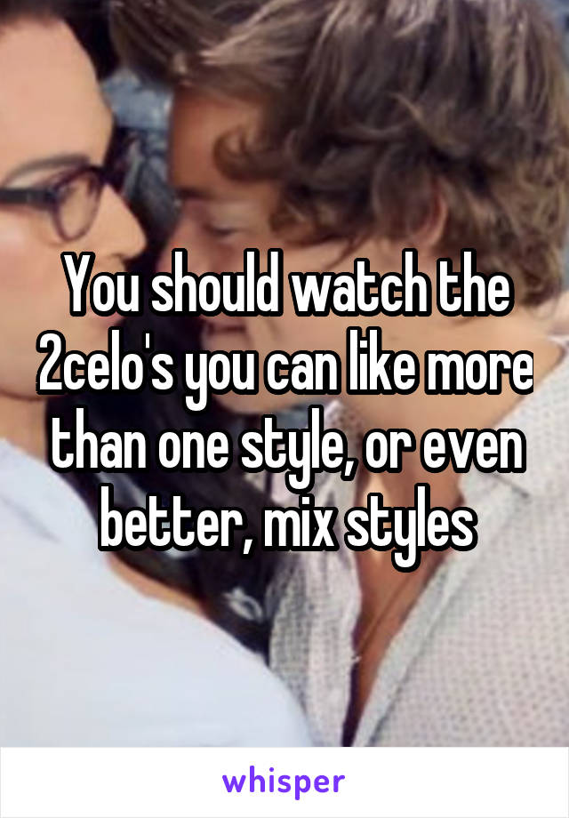 You should watch the 2celo's you can like more than one style, or even better, mix styles