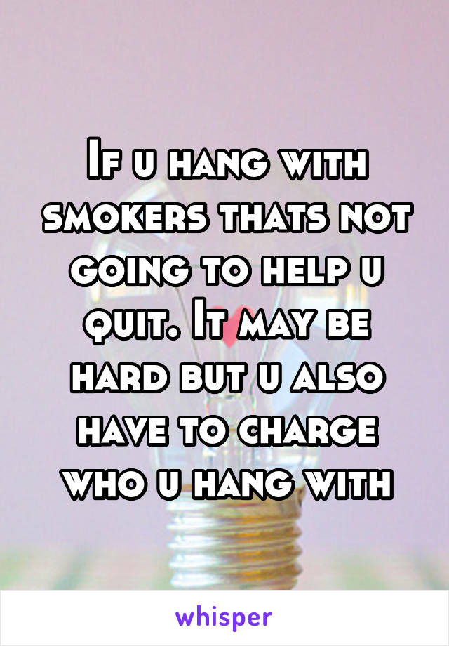 If u hang with smokers thats not going to help u quit. It may be hard but u also have to charge who u hang with