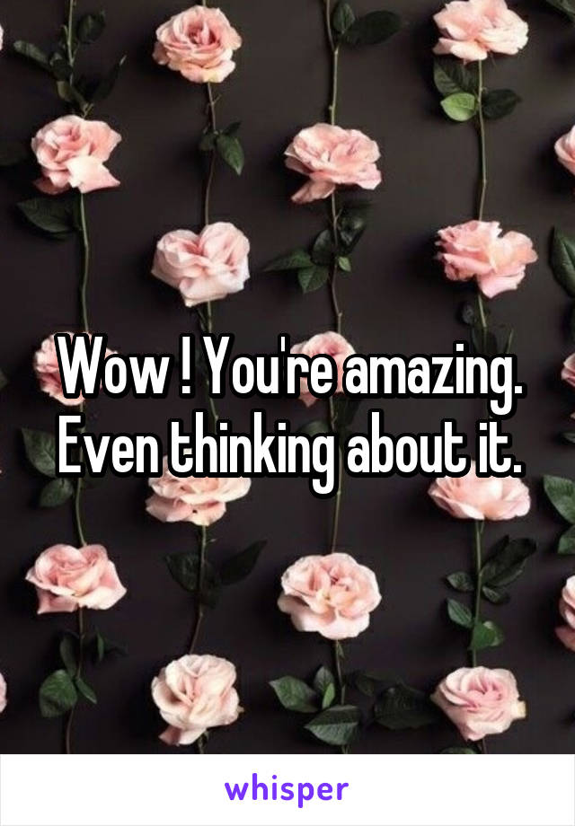 Wow ! You're amazing. Even thinking about it.