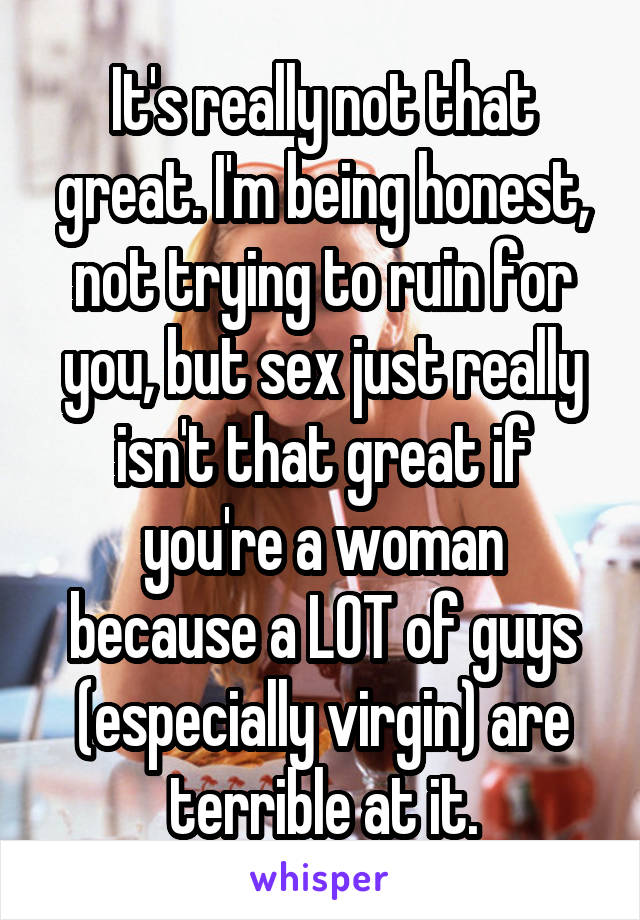 It's really not that great. I'm being honest, not trying to ruin for you, but sex just really isn't that great if you're a woman because a LOT of guys (especially virgin) are terrible at it.