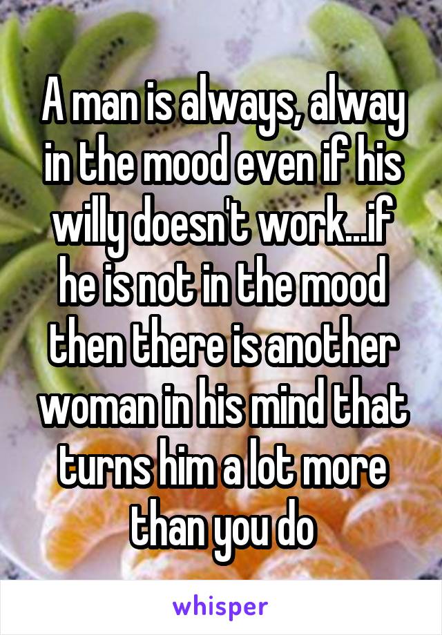 A man is always, alway in the mood even if his willy doesn't work...if he is not in the mood then there is another woman in his mind that turns him a lot more than you do