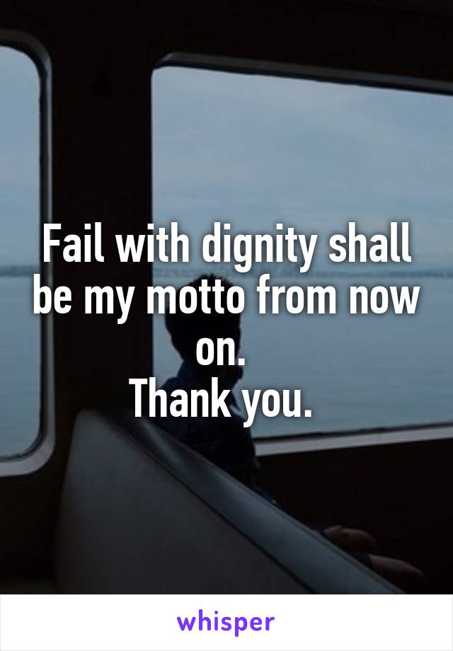 Fail with dignity shall be my motto from now on. 
Thank you. 