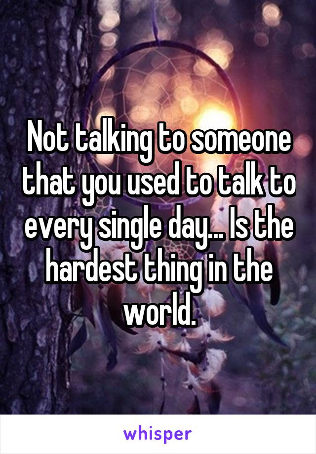 Not talking to someone that you used to talk to every single day... Is the hardest thing in the world.