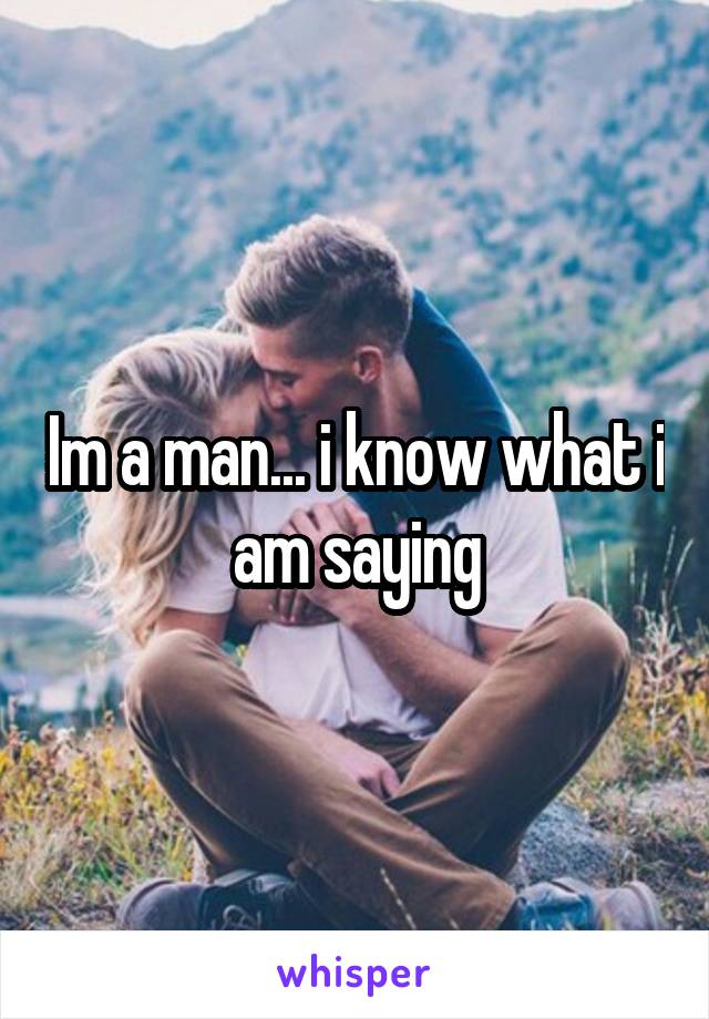 Im a man... i know what i am saying