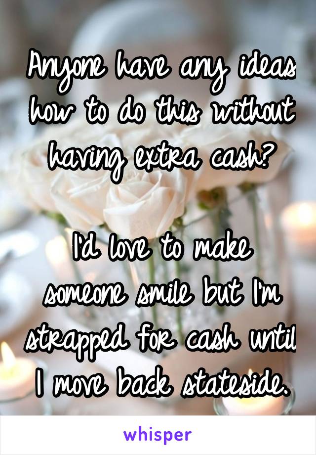 Anyone have any ideas how to do this without having extra cash?

I'd love to make someone smile but I'm strapped for cash until I move back stateside.