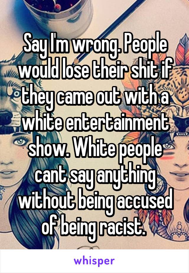 Say I'm wrong. People would lose their shit if they came out with a white entertainment show. White people cant say anything without being accused of being racist. 