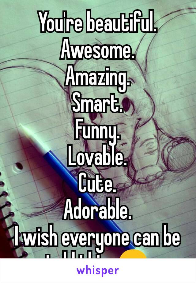 You're beautiful.
Awesome.
Amazing.
Smart.
Funny.
Lovable.
Cute.
Adorable.
I wish everyone can be told this. 😊