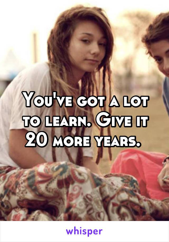 You've got a lot to learn. Give it 20 more years. 