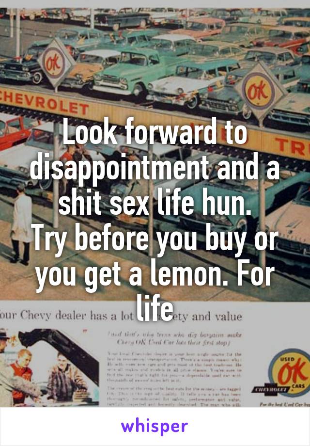 Look forward to disappointment and a shit sex life hun.
Try before you buy or you get a lemon. For life