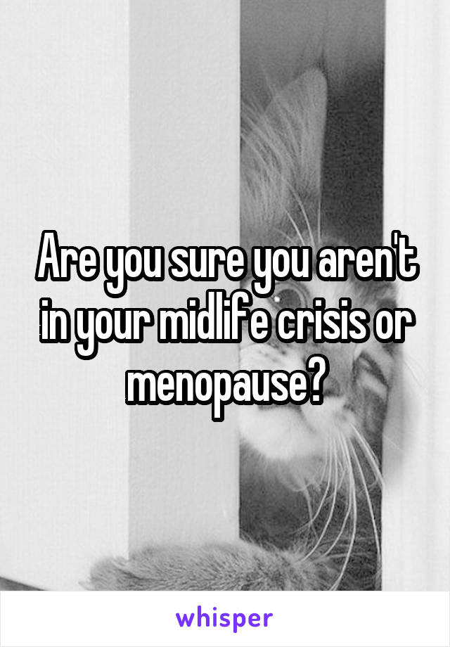 Are you sure you aren't in your midlife crisis or menopause?