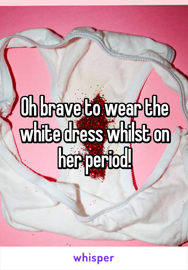 Oh brave to wear the white dress whilst on her period!