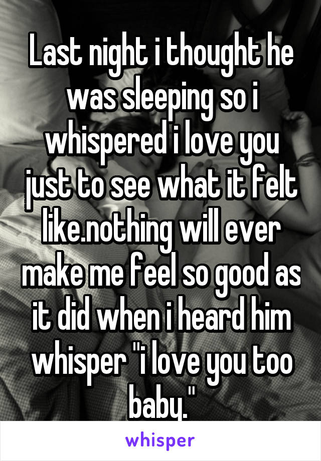 Last night i thought he was sleeping so i whispered i love you just to see what it felt like.nothing will ever make me feel so good as it did when i heard him whisper "i love you too baby."
