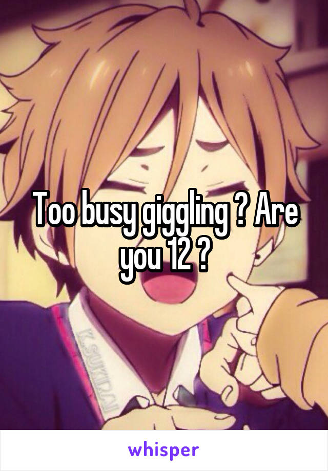 Too busy giggling ? Are you 12 ?