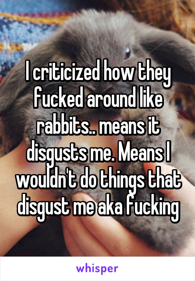 I criticized how they fucked around like rabbits.. means it disgusts me. Means I wouldn't do things that disgust me aka fucking