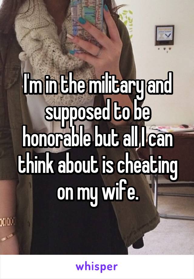 I'm in the military and supposed to be honorable but all I can think about is cheating on my wife.