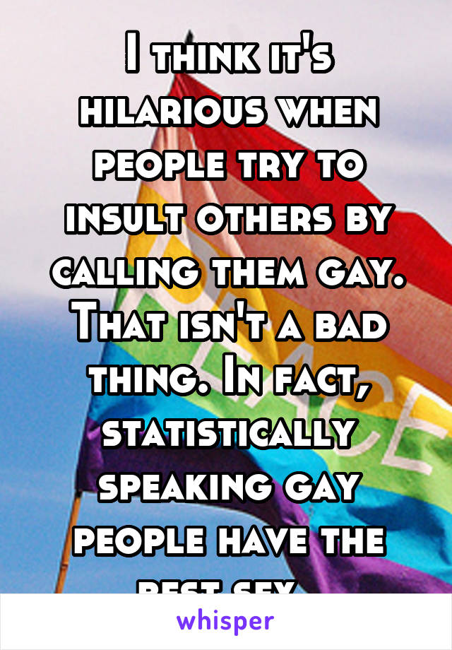 I think it's hilarious when people try to insult others by calling them gay. That isn't a bad thing. In fact, statistically speaking gay people have the best sex. 