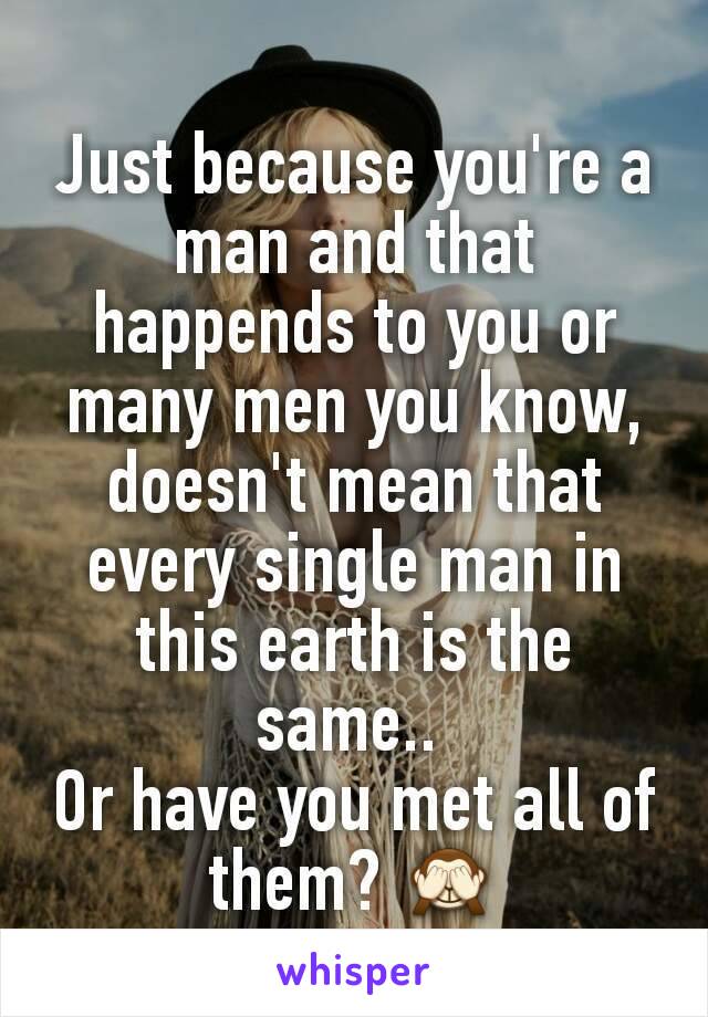 Just because you're a man and that happends to you or many men you know, doesn't mean that every single man in this earth is the same.. 
Or have you met all of them? 🙈