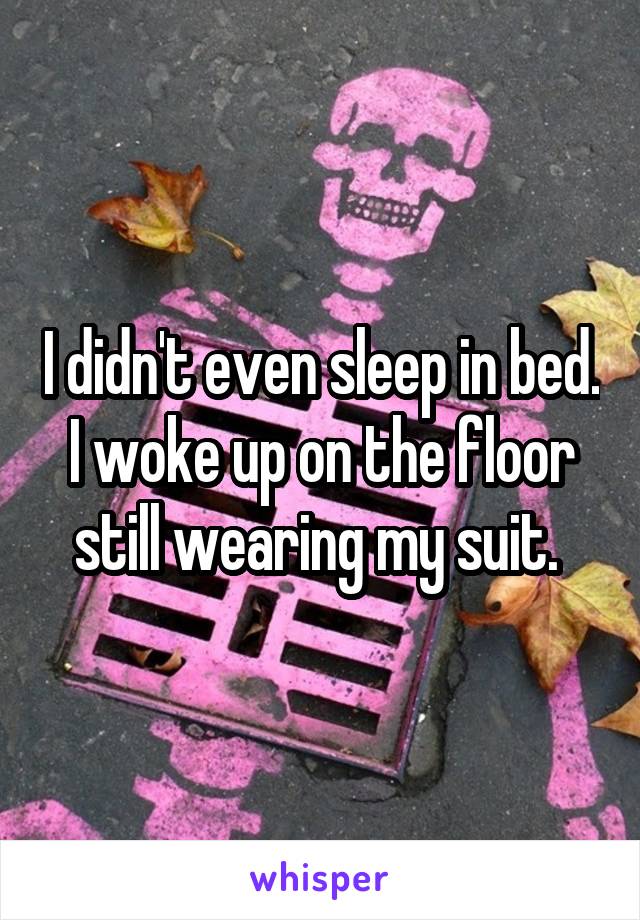 I didn't even sleep in bed. I woke up on the floor still wearing my suit. 