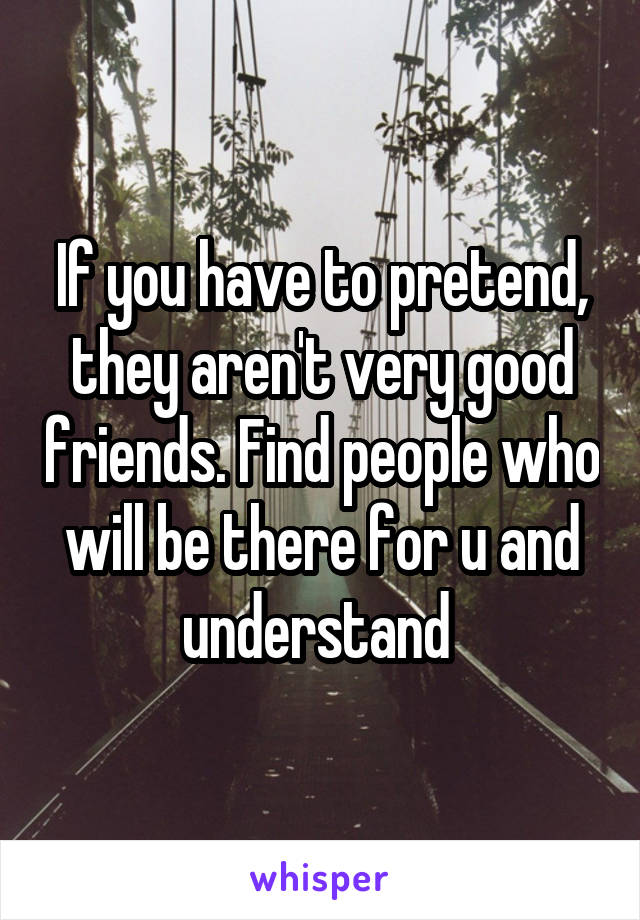 If you have to pretend, they aren't very good friends. Find people who will be there for u and understand 