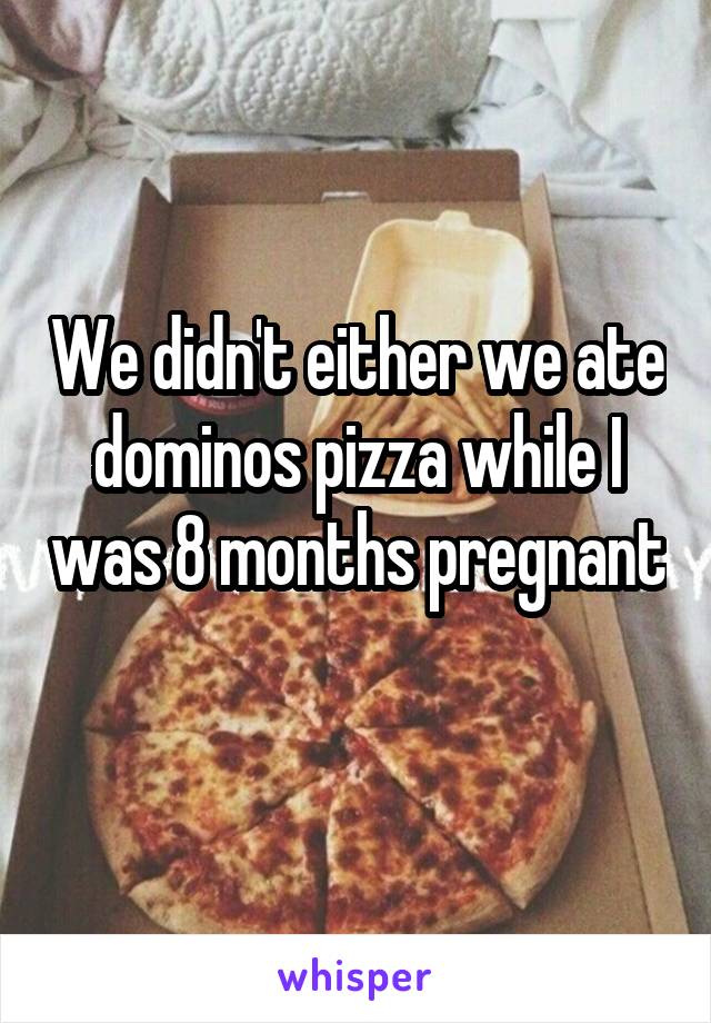 We didn't either we ate dominos pizza while I was 8 months pregnant 