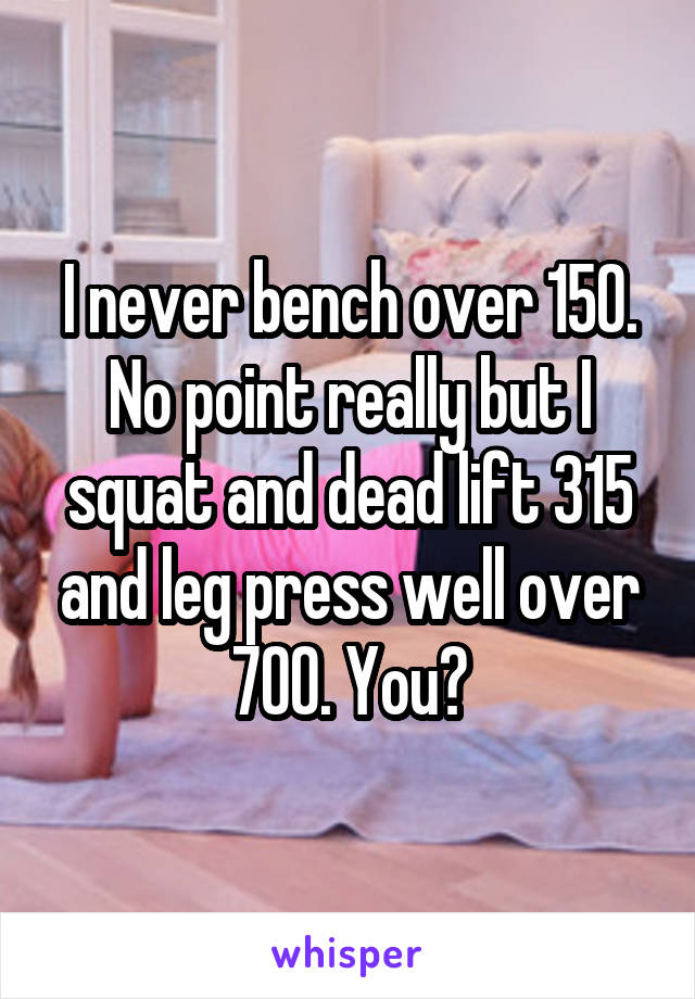 I never bench over 150. No point really but I squat and dead lift 315 and leg press well over 700. You?