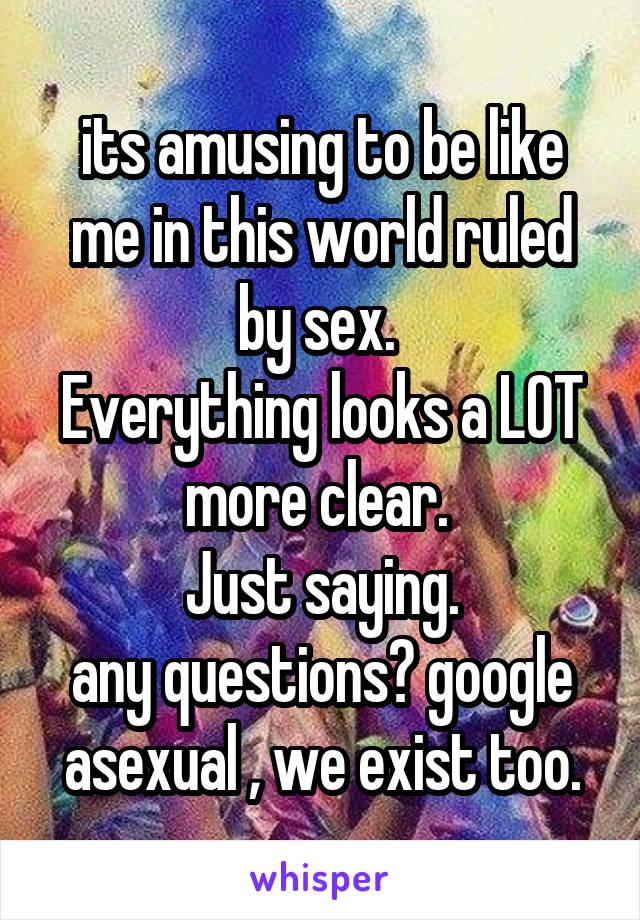  its amusing to be like me in this world ruled by sex. 
Everything looks a LOT more clear. 
Just saying.
any questions? google asexual , we exist too.