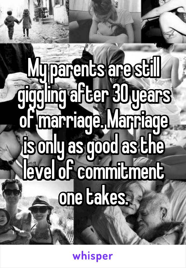 My parents are still giggling after 30 years of marriage. Marriage is only as good as the level of commitment one takes.