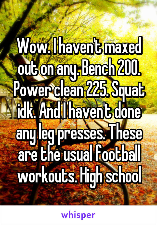 Wow. I haven't maxed out on any. Bench 200. Power clean 225. Squat idk. And I haven't done any leg presses. These are the usual football workouts. High school