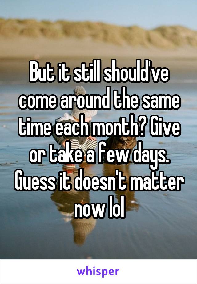 But it still should've come around the same time each month? Give or take a few days. Guess it doesn't matter now lol