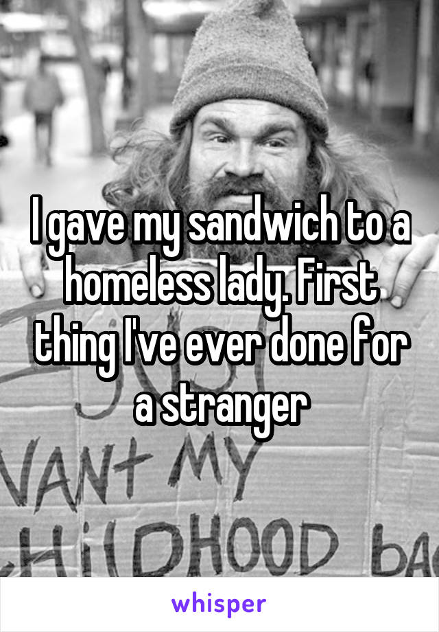 I gave my sandwich to a homeless lady. First thing I've ever done for a stranger