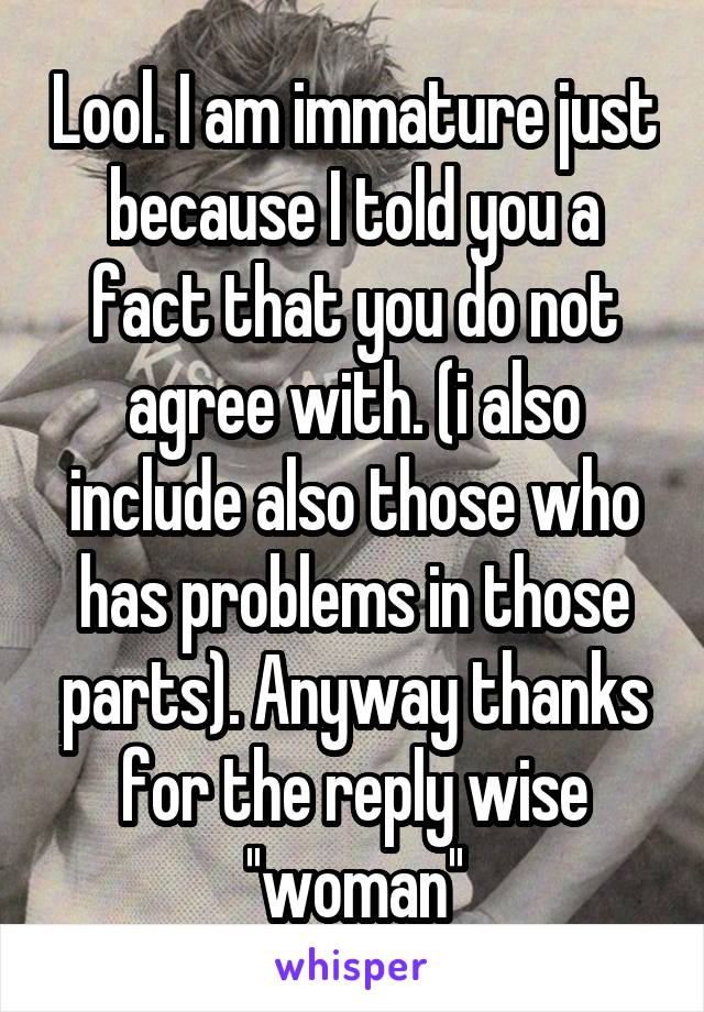 Lool. I am immature just because I told you a fact that you do not agree with. (i also include also those who has problems in those parts). Anyway thanks for the reply wise ''woman''