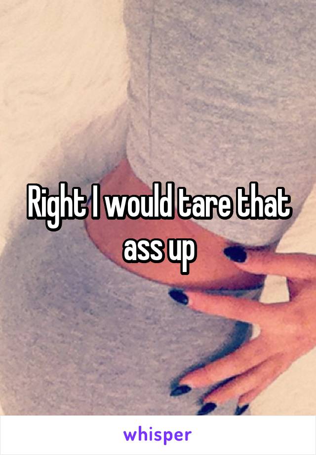 Right I would tare that ass up