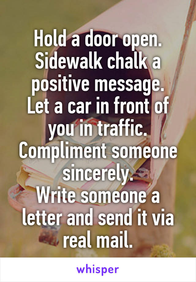 Hold a door open.
Sidewalk chalk a positive message.
Let a car in front of you in traffic.
Compliment someone sincerely.
Write someone a letter and send it via real mail.