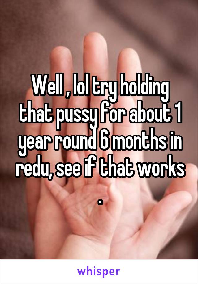 Well , lol try holding that pussy for about 1 year round 6 months in redu, see if that works .