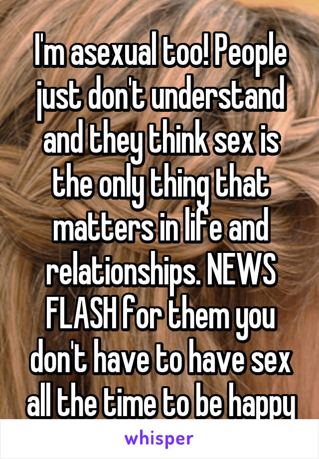 I'm asexual too! People just don't understand and they think sex is the only thing that matters in life and relationships. NEWS FLASH for them you don't have to have sex all the time to be happy