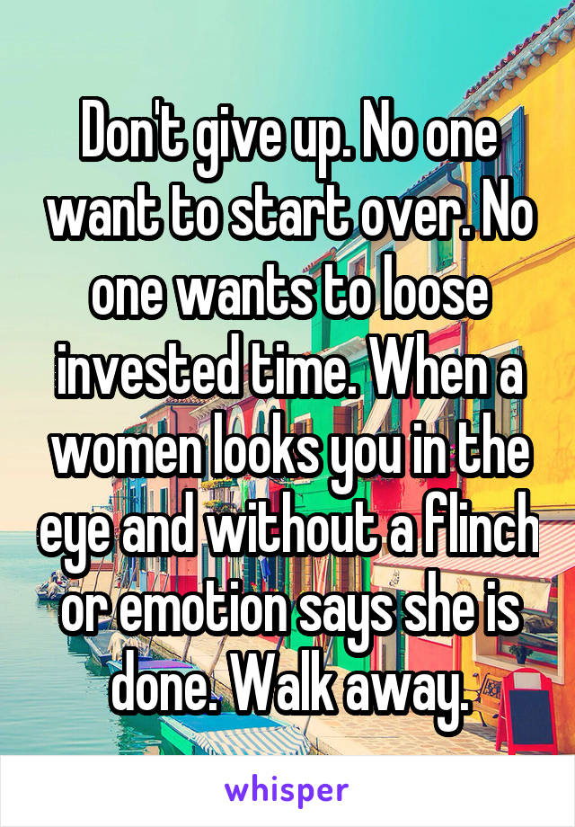 Don't give up. No one want to start over. No one wants to loose invested time. When a women looks you in the eye and without a flinch or emotion says she is done. Walk away.