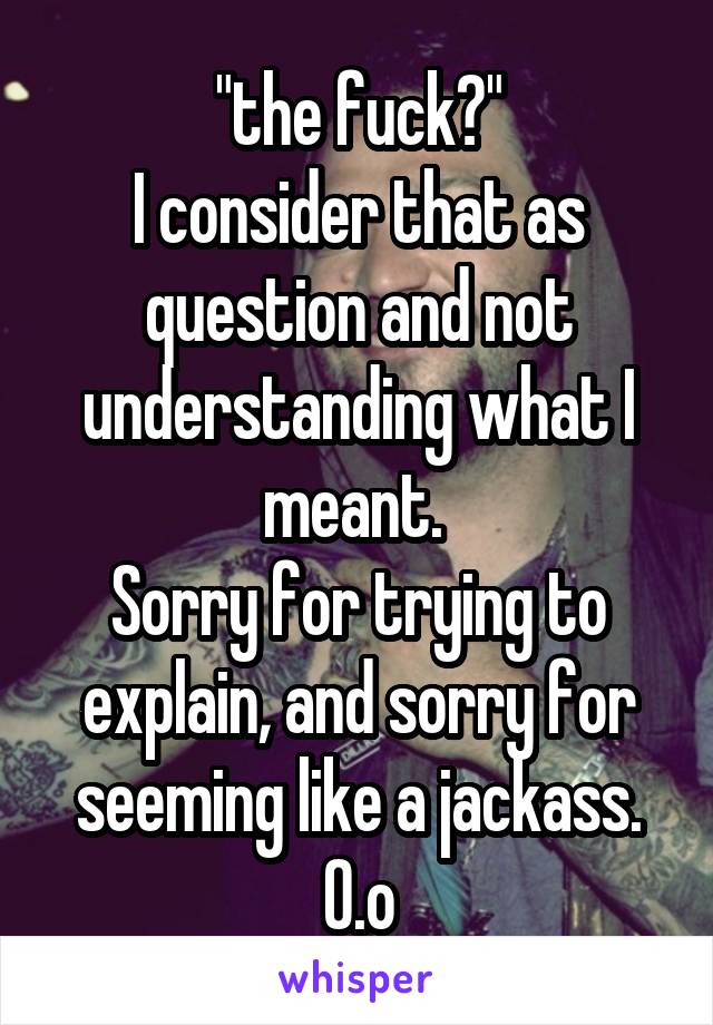  "the fuck?"
I consider that as question and not understanding what I meant. 
Sorry for trying to explain, and sorry for seeming like a jackass.
O.o