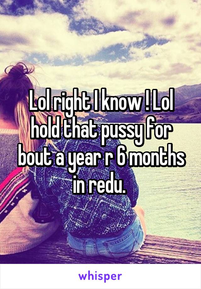 Lol right I know ! Lol hold that pussy for bout a year r 6 months in redu. 