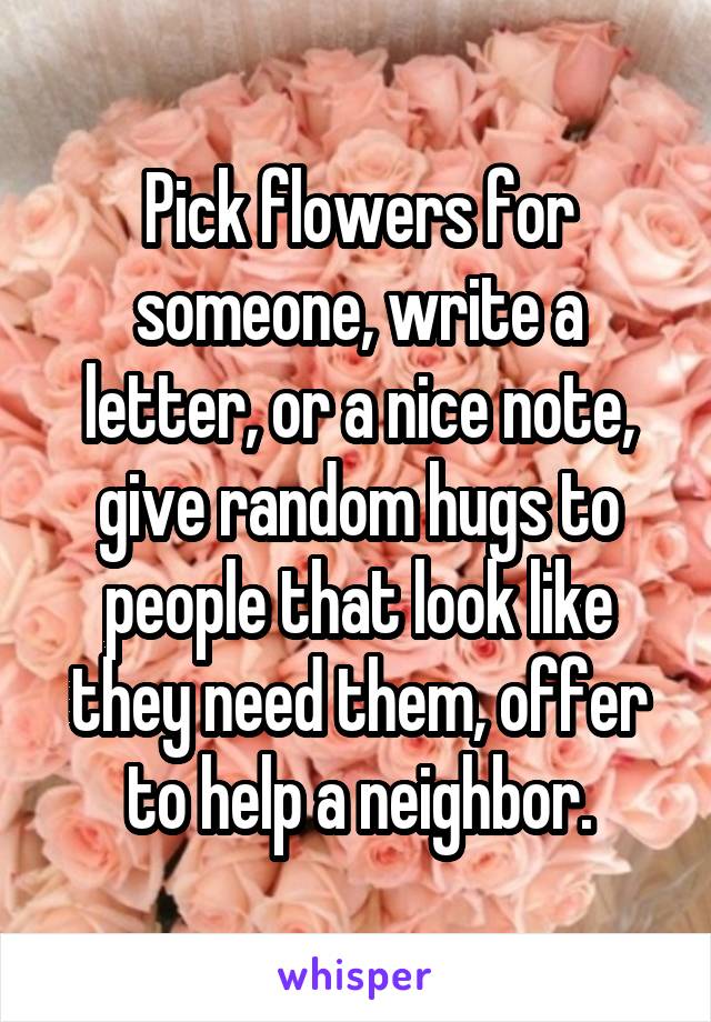 Pick flowers for someone, write a letter, or a nice note, give random hugs to people that look like they need them, offer to help a neighbor.