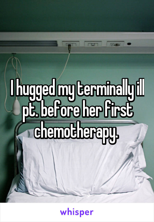 I hugged my terminally ill pt. before her first chemotherapy. 