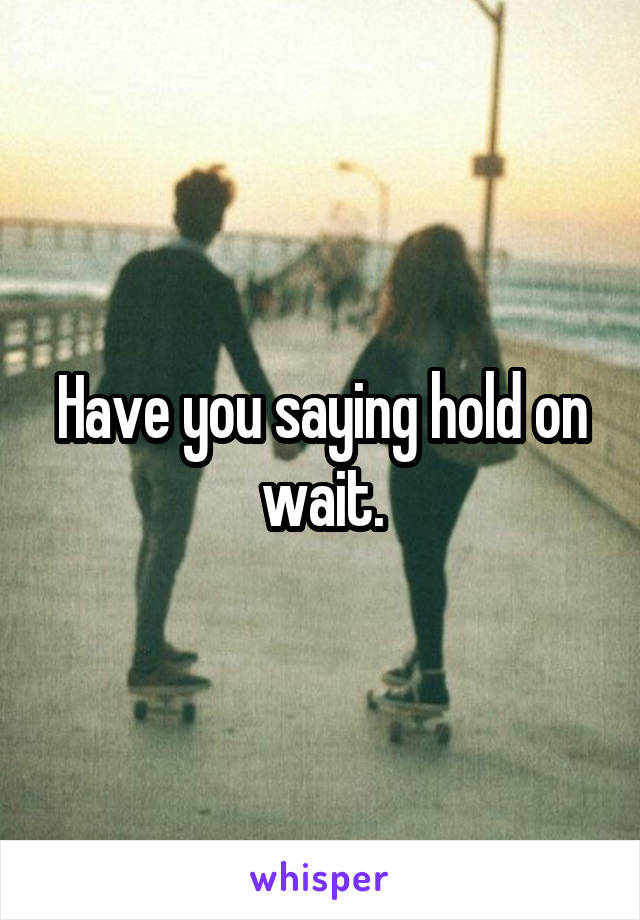 Have you saying hold on wait.